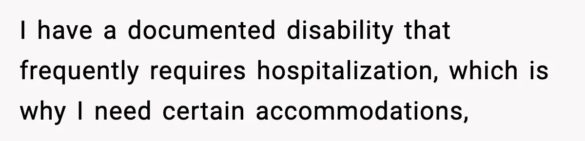 I have a documented disability that frequently requires hospitalization, which is why I need certain accommodations,