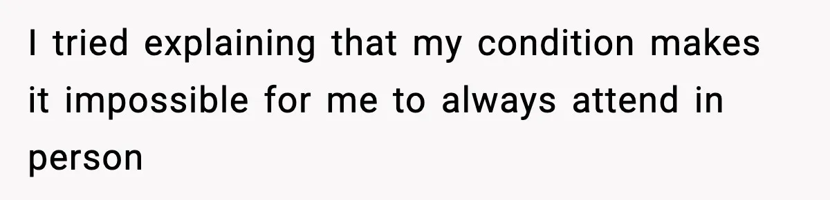 I tried explaining that my condition makes it impossible for me to always attend in person