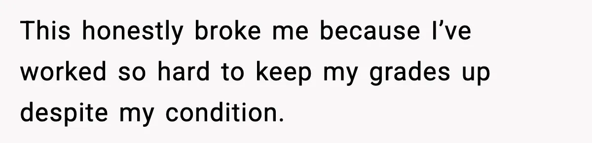This honestly broke me because I’ve worked so hard to keep my grades up despite my condition.