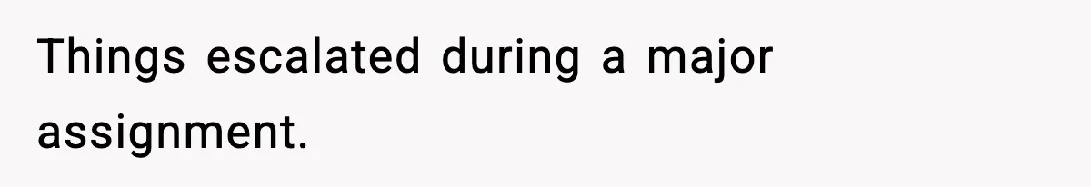 Things escalated during a major assignment.