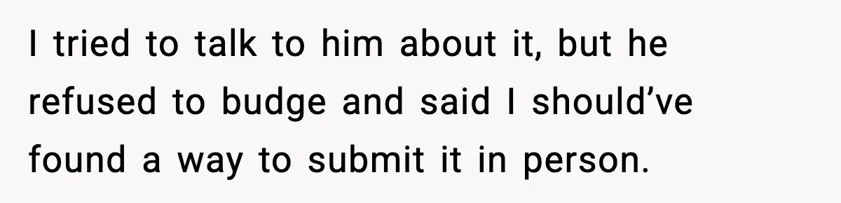 I tried to talk to him about it, but he refused to budge and said I should’ve found a way to submit it in person.