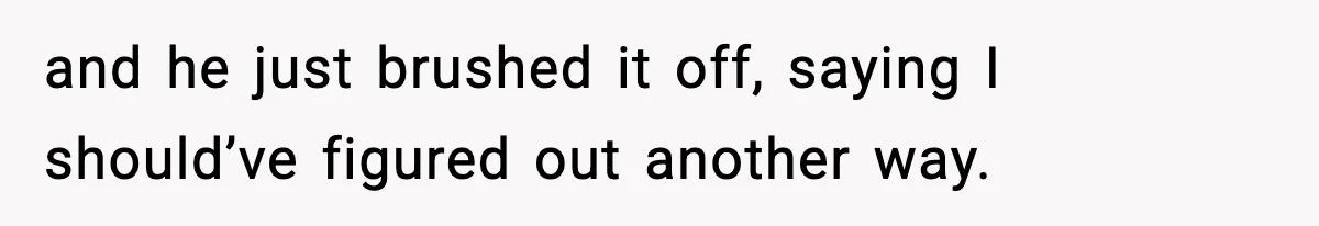 and he just brushed it off, saying I should’ve figured out another way.