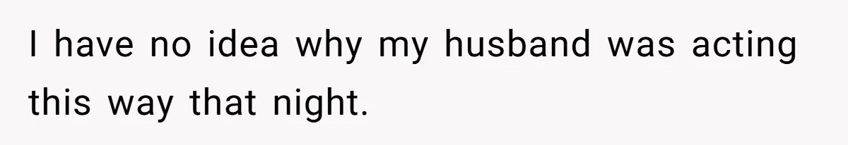 I have no idea why my husband was acting this way that night.