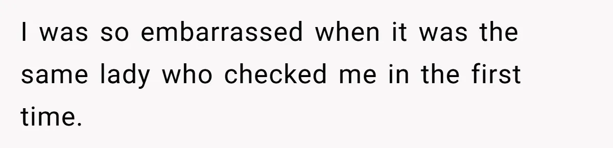 I was so embarrassed when it was the same lady who checked me in the first time.