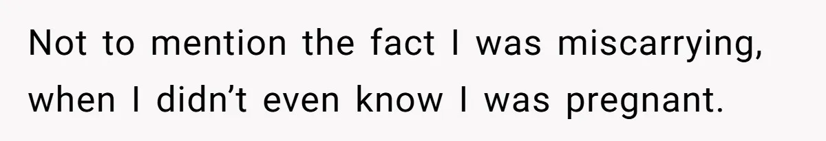 Not to mention the fact I was miscarrying, when I didn’t even know I was pregnant.
