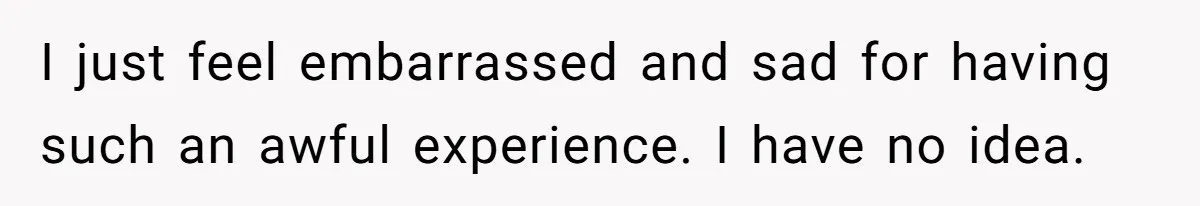 I just feel embarrassed and sad for having such an awful experience. I have no idea.