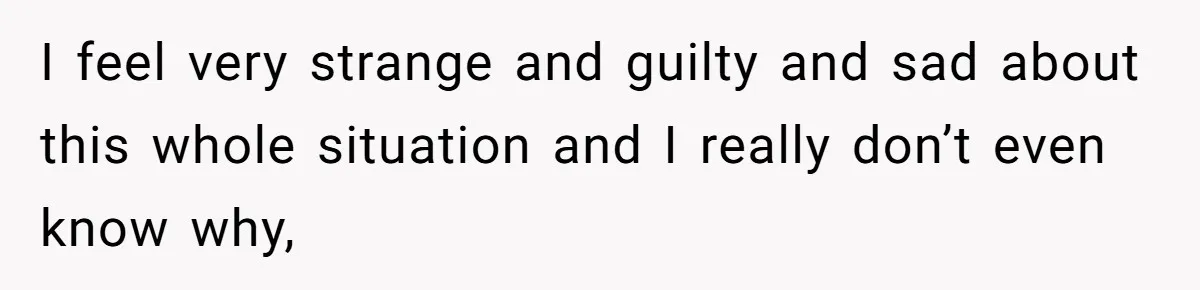 I feel very strange and guilty and sad about this whole situation and I really don’t even know why,