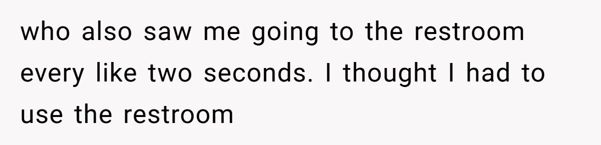 who also saw me going to the restroom every like two seconds. I thought I had to use the restroom