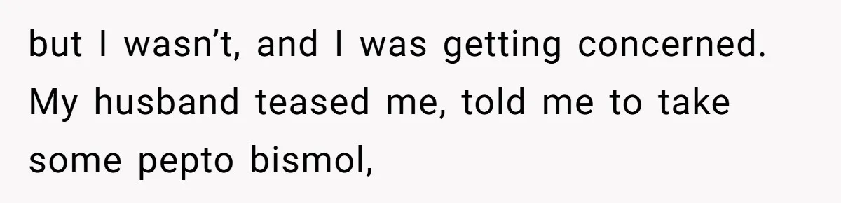 but I wasn’t, and I was getting concerned. My husband teased me, told me to take some pepto bismol,