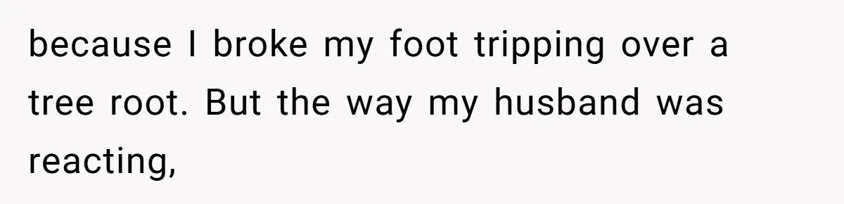 because I broke my foot tripping over a tree root. But the way my husband was reacting,