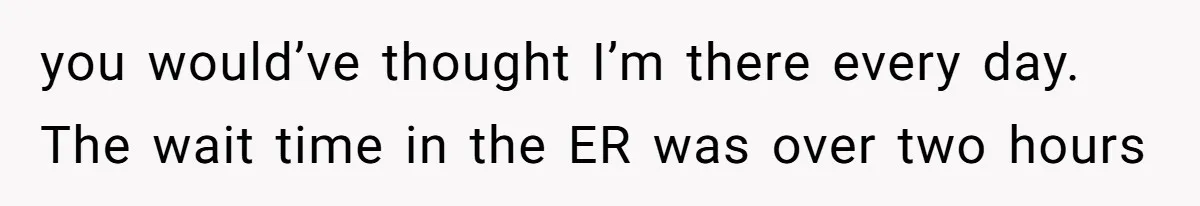 you would’ve thought I’m there every day. The wait time in the ER was over two hours