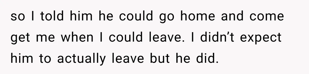 so I told him he could go home and come get me when I could leave. I didn’t expect him to actually leave but he did.