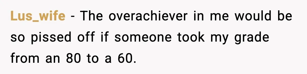 Lus_wife − The overachiever in me would be so pissed off if someone took my grade from an 80 to a 60.
