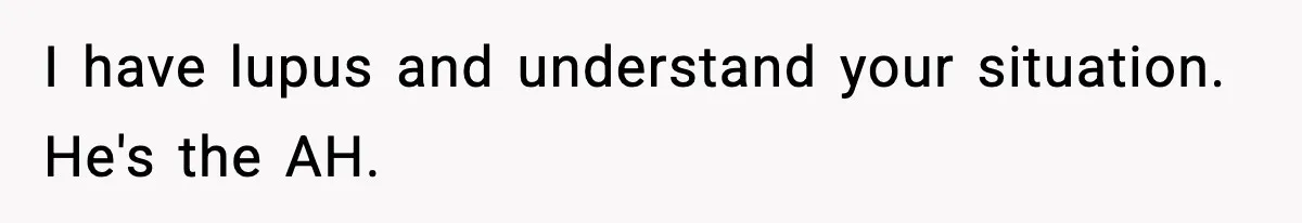 I have lupus and understand your situation. He's the AH.