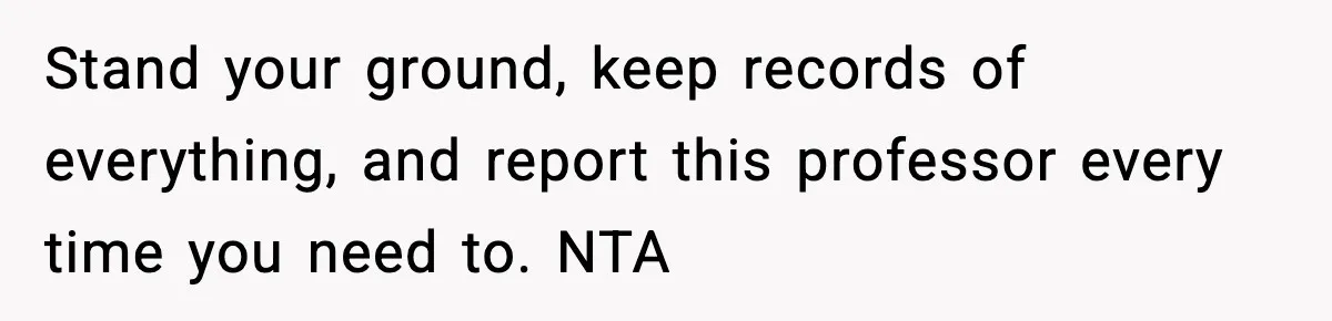 Stand your ground, keep records of everything, and report this professor every time you need to. NTA