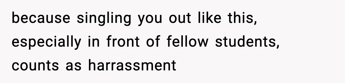 because singling you out like this, especially in front of fellow students, counts as harrassment