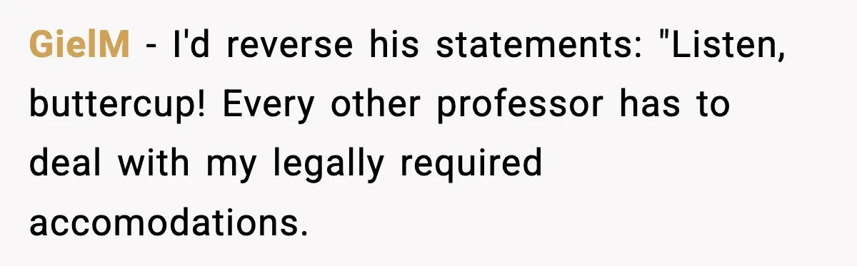 GielM − I'd reverse his statements: "Listen, buttercup! Every other professor has to deal with my legally required accomodations.
