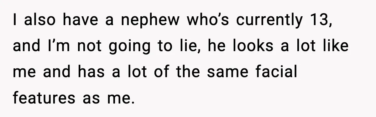 I also have a nephew who’s currently 13, and I’m not going to lie, he looks a lot like me and has a lot of the same facial features as...