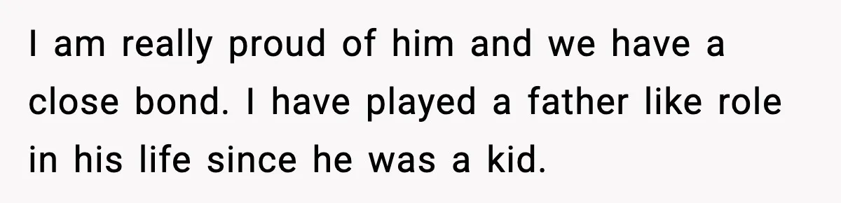 I am really proud of him and we have a close bond. I have played a father like role in his life since he was a kid.