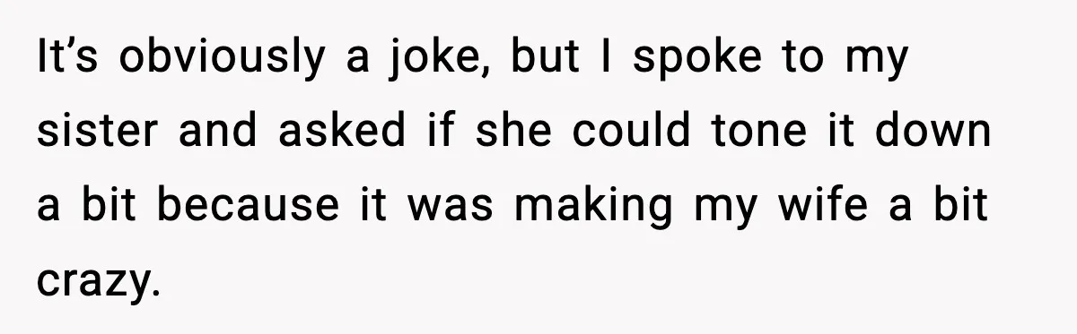 It’s obviously a joke, but I spoke to my sister and asked if she could tone it down a bit because it was making my wife a bit crazy.