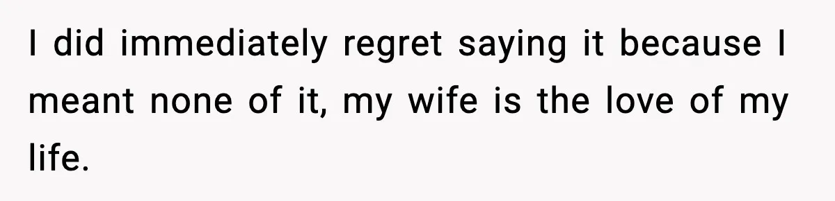 I did immediately regret saying it because I meant none of it, my wife is the love of my life.