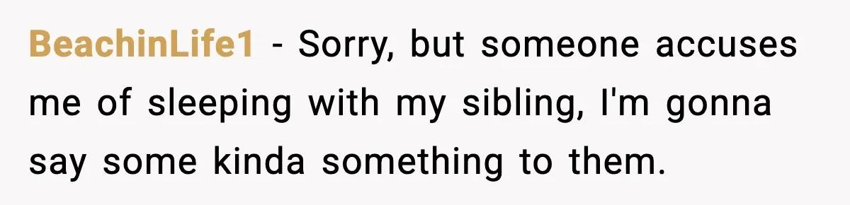 BeachinLife1 − Sorry, but someone accuses me of sleeping with my sibling, I'm gonna say some kinda something to them.