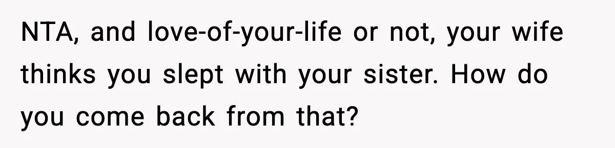 NTA, and love-of-your-life or not, your wife thinks you slept with your sister. How do you come back from that?