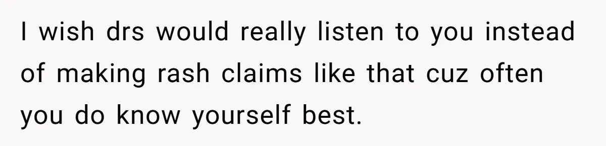 I wish drs would really listen to you instead of making rash claims like that cuz often you do know yourself best.