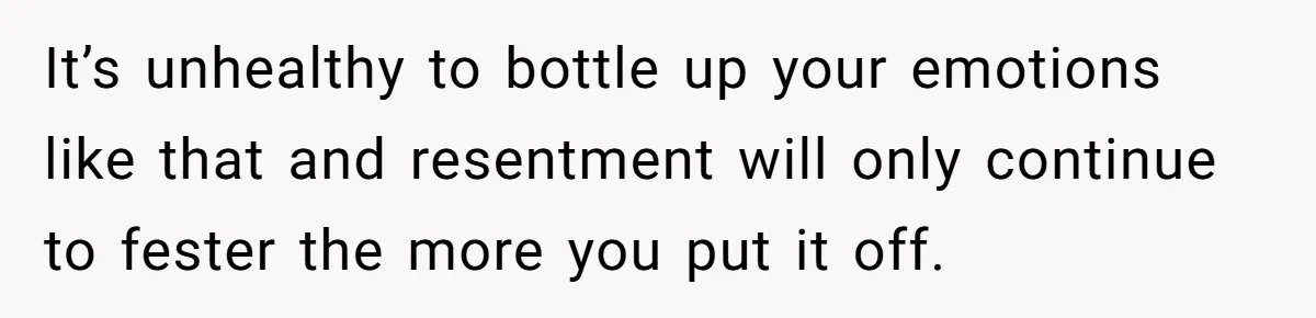 It’s unhealthy to bottle up your emotions like that and resentment will only continue to fester the more you put it off.