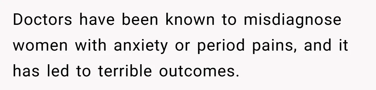 Doctors have been known to misdiagnose women with anxiety or period pains, and it has led to terrible outcomes.