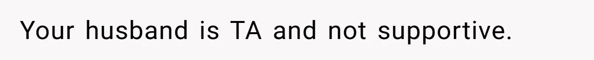 Your husband is TA and not supportive.