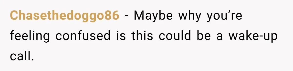 Chasethedoggo86 − Maybe why you’re feeling confused is this could be a wake-up call.