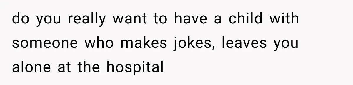 do you really want to have a child with someone who makes jokes, leaves you alone at the hospital
