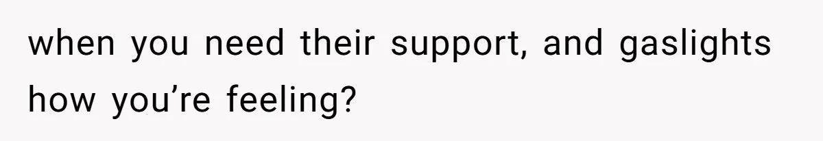 when you need their support, and gaslights how you’re feeling?