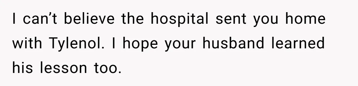 I can’t believe the hospital sent you home with Tylenol. I hope your husband learned his lesson too.