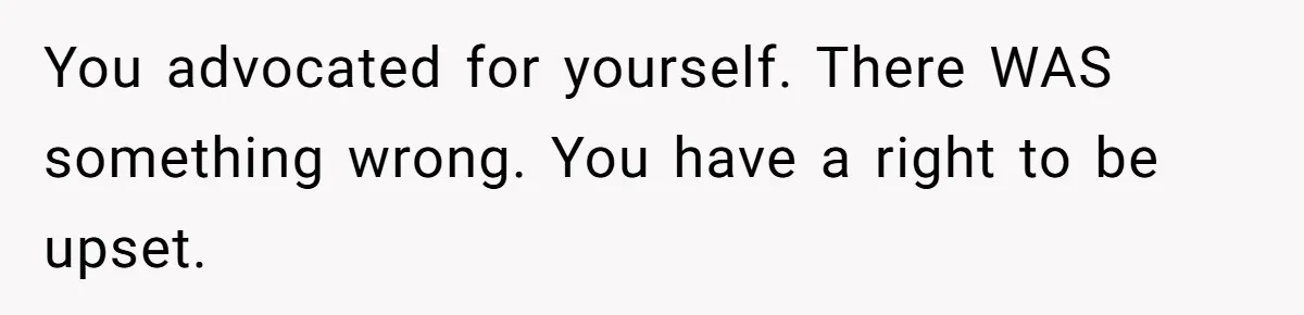You advocated for yourself. There WAS something wrong. You have a right to be upset.
