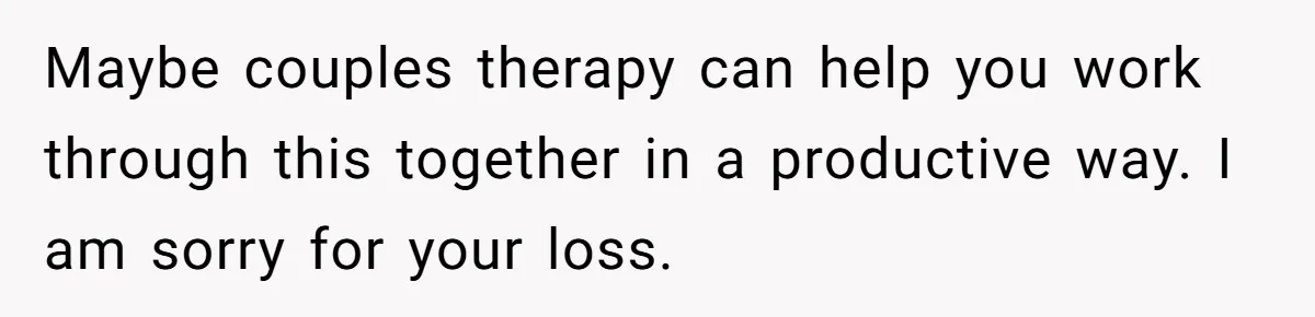 Maybe couples therapy can help you work through this together in a productive way. I am sorry for your loss.