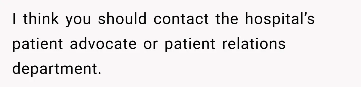 I think you should contact the hospital’s patient advocate or patient relations department.