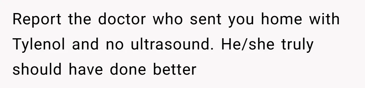 Report the doctor who sent you home with Tylenol and no ultrasound. He/she truly should have done better