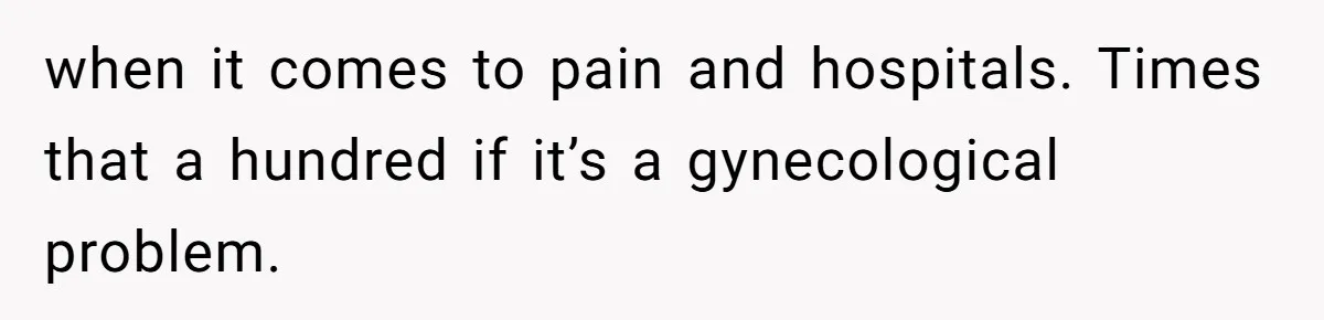 when it comes to pain and hospitals. Times that a hundred if it’s a gynecological problem.