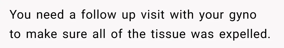 You need a follow up visit with your gyno to make sure all of the tissue was expelled.