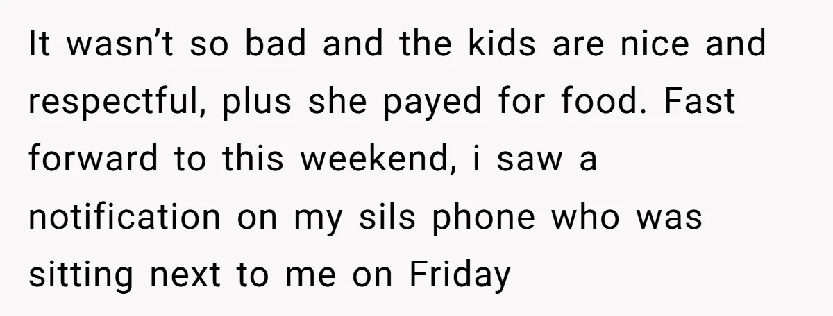 Woman Babysits SIL’s Kids For Free, Then Sees Texts Calling Her “Annoying” And Refuses To Help Again It wasn’t so bad and the kids are nice and respectful, plus she payed for food. Fast forward to this weekend, i saw a notification on my sils phone who...