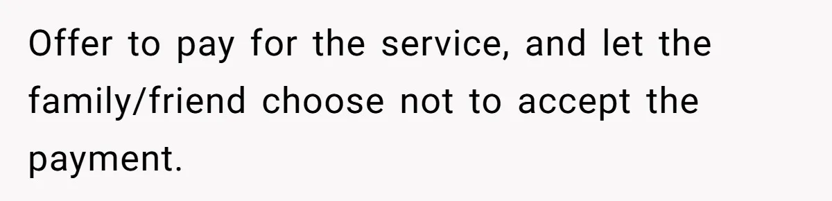 Woman Babysits SIL’s Kids For Free, Then Sees Texts Calling Her “Annoying” And Refuses To Help Again Offer to pay for the service, and let the family/friend choose not to accept the payment.