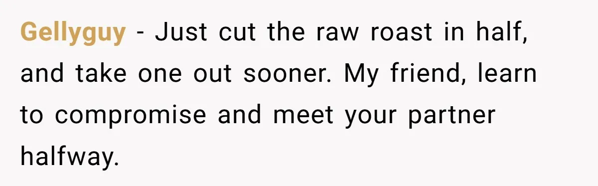 Gellyguy − Just cut the raw roast in half, and take one out sooner. My friend, learn to compromise and meet your partner halfway.