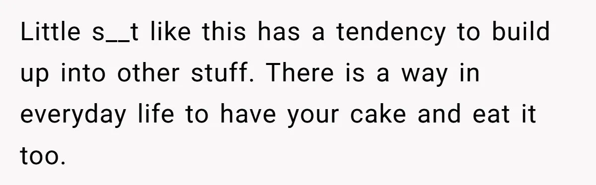 Little s__t like this has a tendency to build up into other stuff. There is a way in everyday life to have your cake and eat it too.