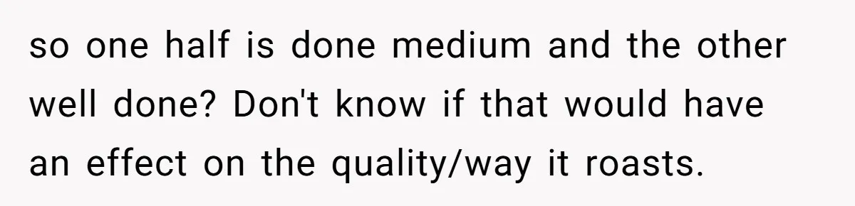 so one half is done medium and the other well done? Don't know if that would have an effect on the quality/way it roasts.