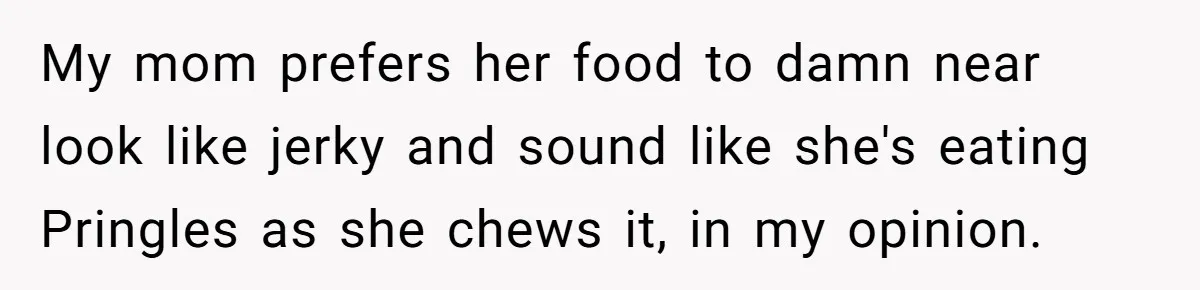 My mom prefers her food to damn near look like jerky and sound like she's eating Pringles as she chews it, in my opinion.