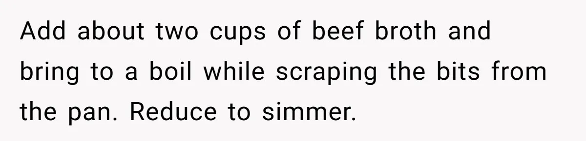 Add about two cups of beef broth and bring to a boil while scraping the bits from the pan. Reduce to simmer.