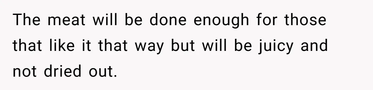 The meat will be done enough for those that like it that way but will be juicy and not dried out.