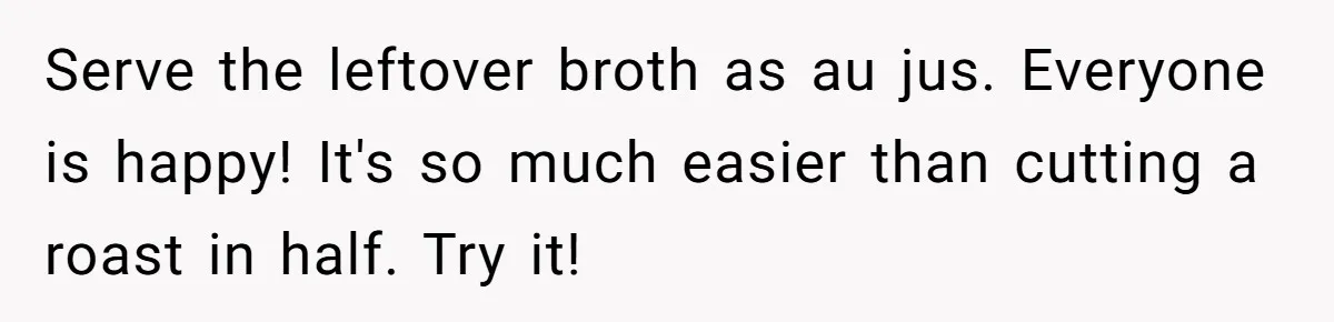 Serve the leftover broth as au jus. Everyone is happy! It's so much easier than cutting a roast in half. Try it!